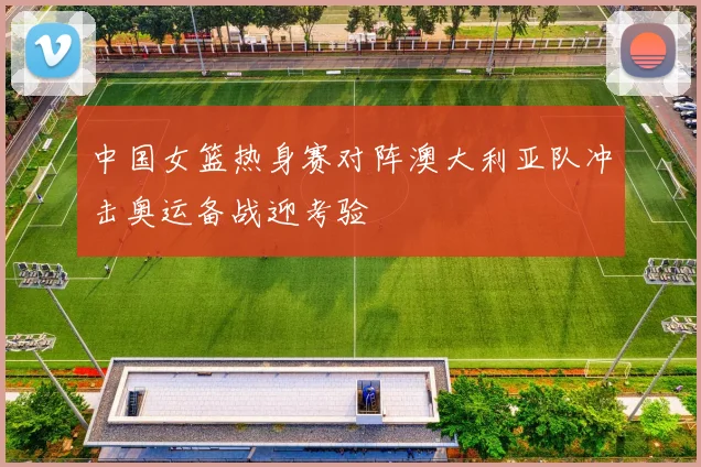 中国女篮热身赛对阵澳大利亚队冲击奥运备战迎考验