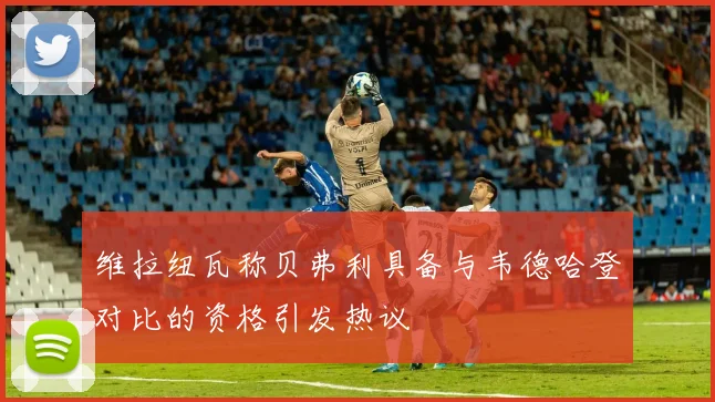 维拉纽瓦称贝弗利具备与韦德哈登对比的资格引发热议