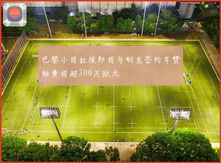 巴黎小将杜埃即将与耐克签约年赞助费将超300万欧元