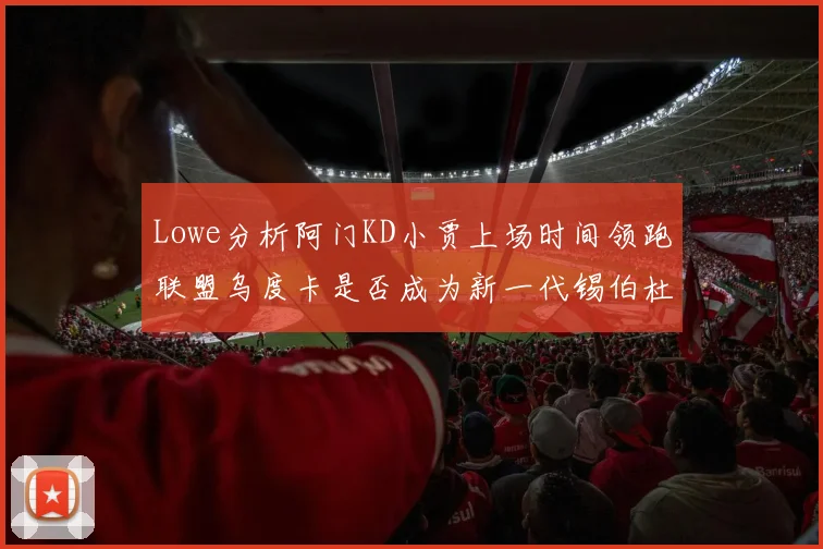 Lowe分析阿门KD小贾上场时间领跑联盟乌度卡是否成为新一代锡伯杜