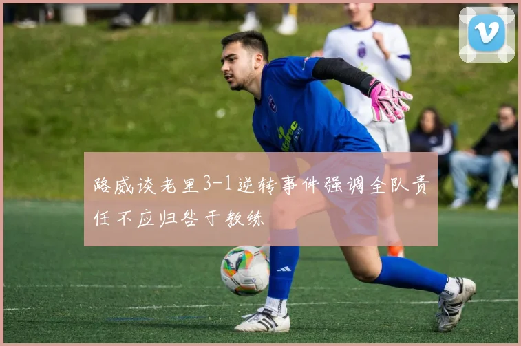 路威谈老里3-1逆转事件强调全队责任不应归咎于教练