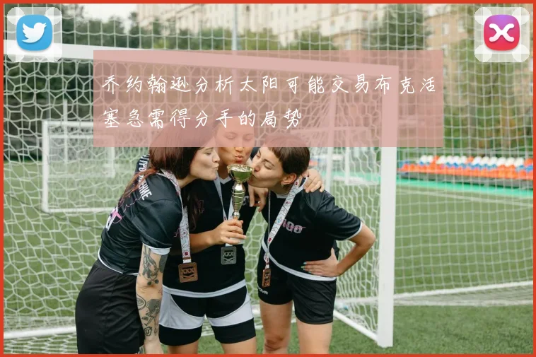 乔约翰逊分析太阳可能交易布克活塞急需得分手的局势