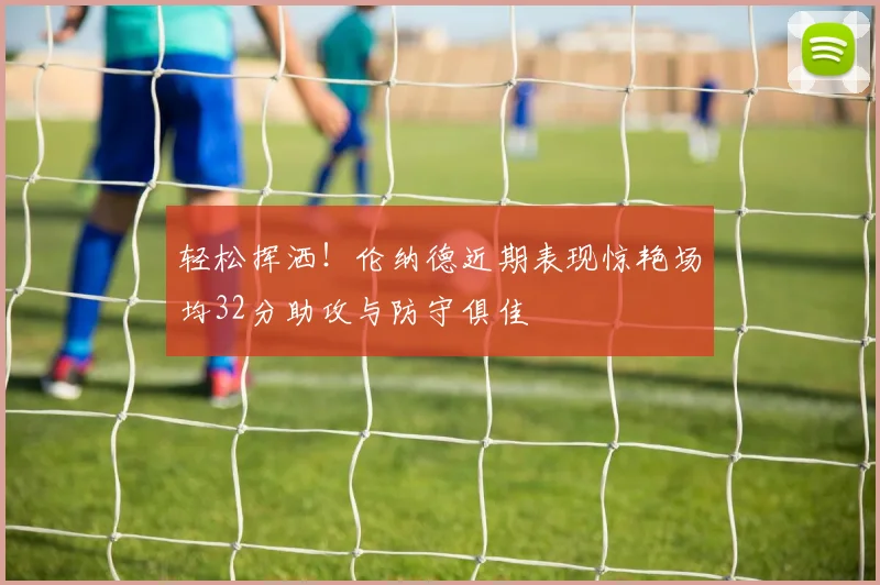 轻松挥洒！伦纳德近期表现惊艳场均32分助攻与防守俱佳