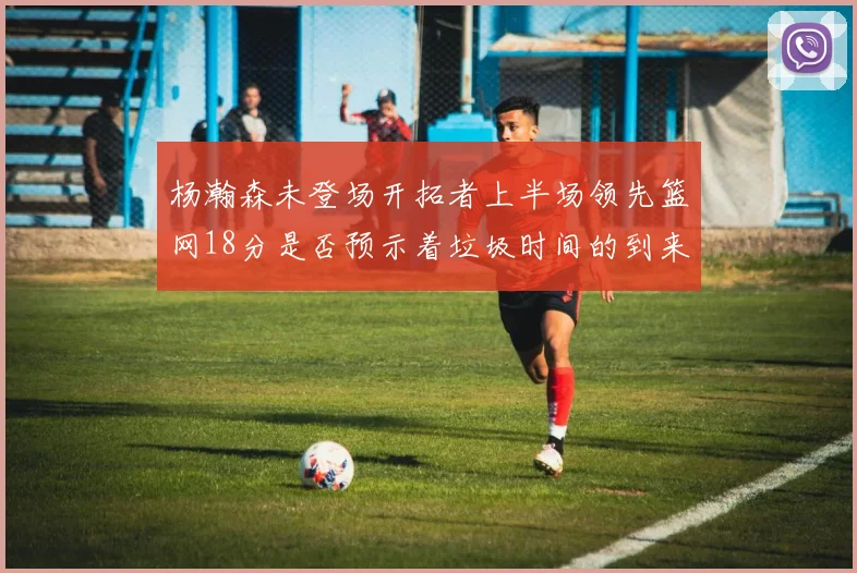 杨瀚森未登场开拓者上半场领先篮网18分是否预示着垃圾时间的到来