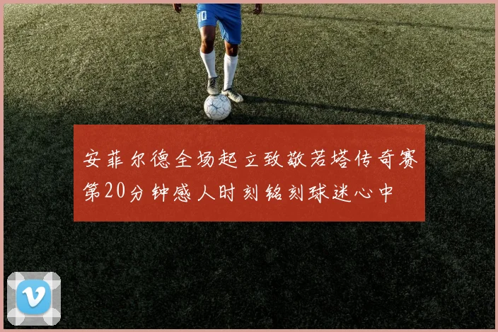 安菲尔德全场起立致敬若塔传奇赛第20分钟感人时刻铭刻球迷心中
