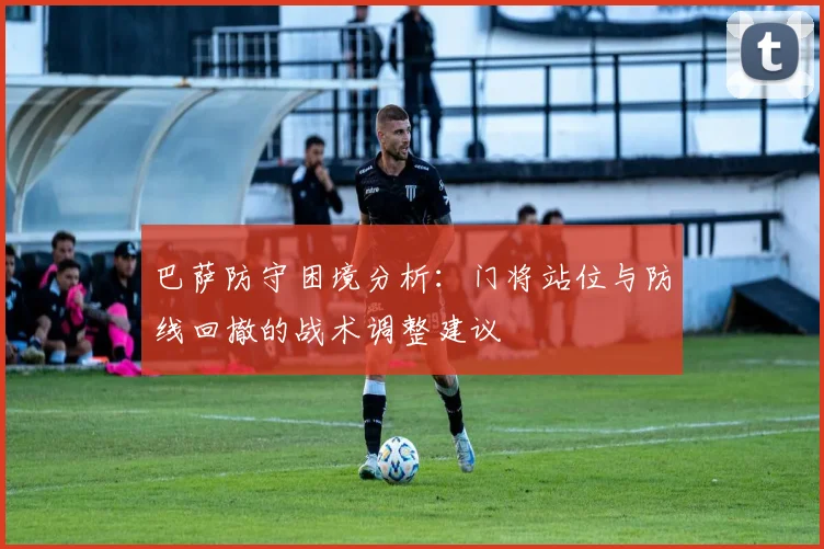 巴萨防守困境分析：门将站位与防线回撤的战术调整建议