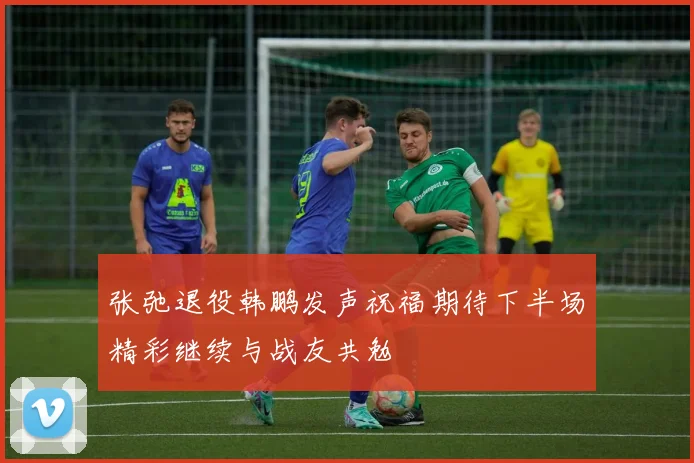 张弛退役韩鹏发声祝福期待下半场精彩继续与战友共勉