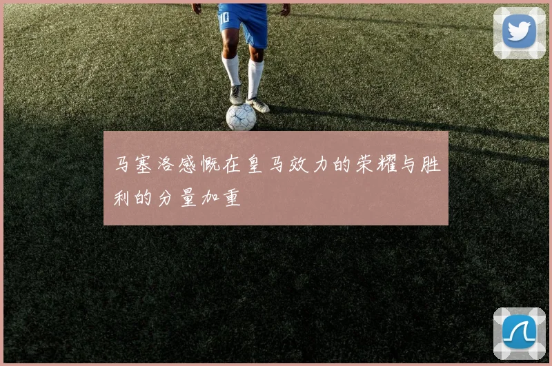马塞洛感慨在皇马效力的荣耀与胜利的分量加重