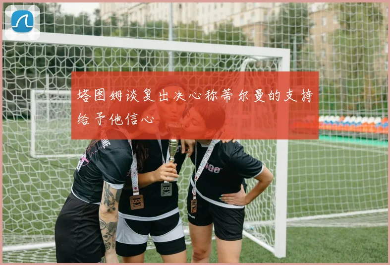塔图姆谈复出决心称蒂尔曼的支持给予他信心